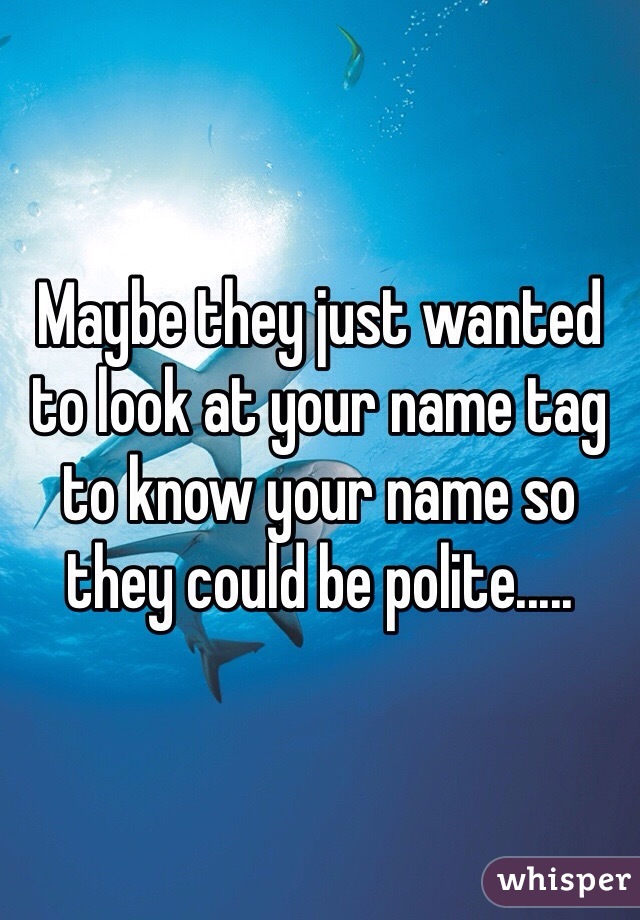 Maybe they just wanted to look at your name tag to know your name so they could be polite.....