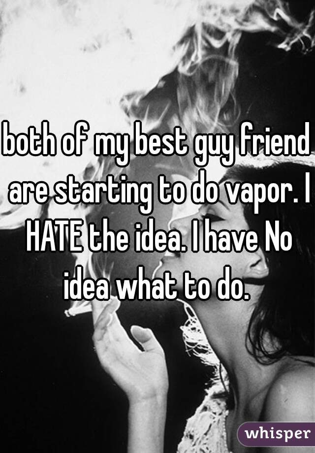 both of my best guy friend are starting to do vapor. I HATE the idea. I have No idea what to do. 