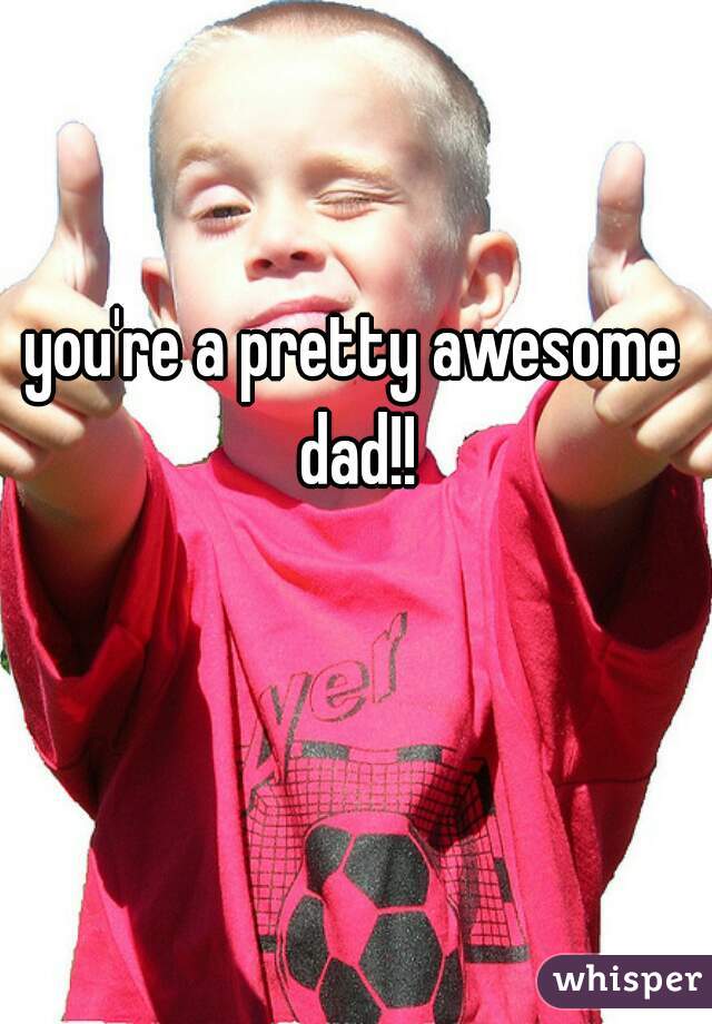 you're a pretty awesome dad!!