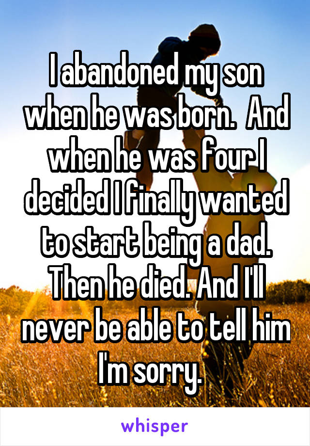 I abandoned my son when he was born.  And when he was four I decided I finally wanted to start being a dad.
Then he died. And I'll never be able to tell him I'm sorry.  