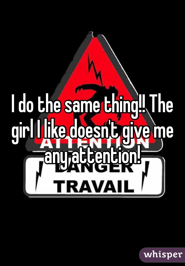 I do the same thing!! The girl I like doesn't give me any attention!