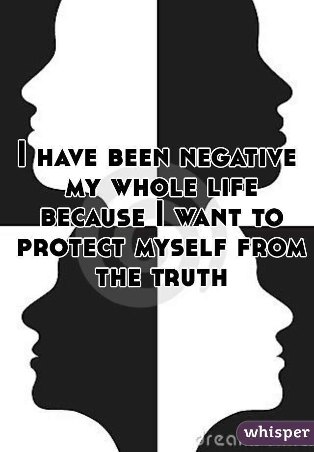 I have been negative my whole life because I want to protect myself from the truth