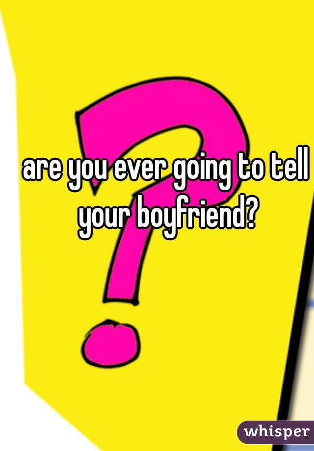 are you ever going to tell your boyfriend?