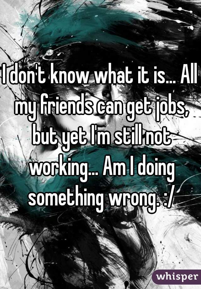 I don't know what it is... All my friends can get jobs, but yet I'm still not working... Am I doing something wrong. :/