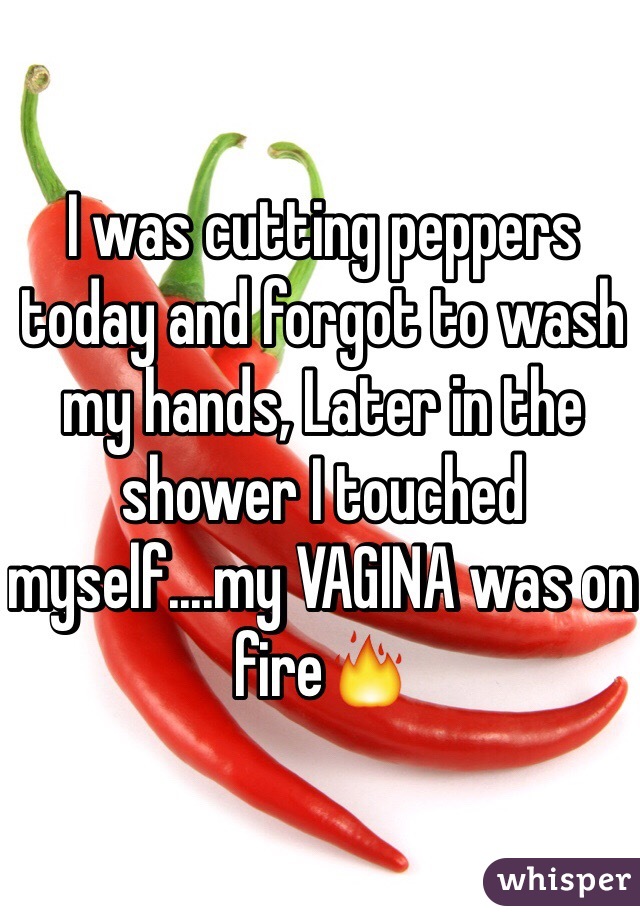 I was cutting peppers today and forgot to wash my hands, Later in the shower I touched myself....my VAGINA was on fire