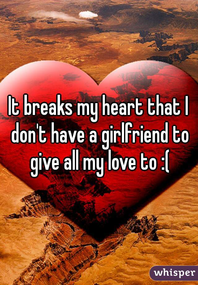 It breaks my heart that I don't have a girlfriend to give all my love to :(