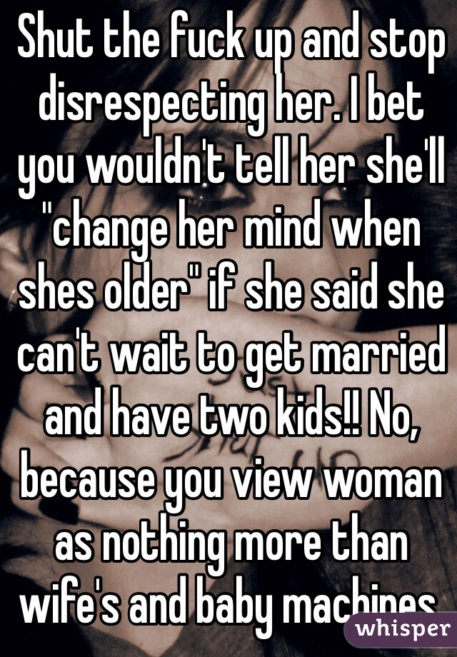 Shut the fuck up and stop disrespecting her. I bet you wouldn't tell her she'll "change her mind when shes older" if she said she can't wait to get married and have two kids!! No, because you view woman as nothing more than wife's and baby machines. 