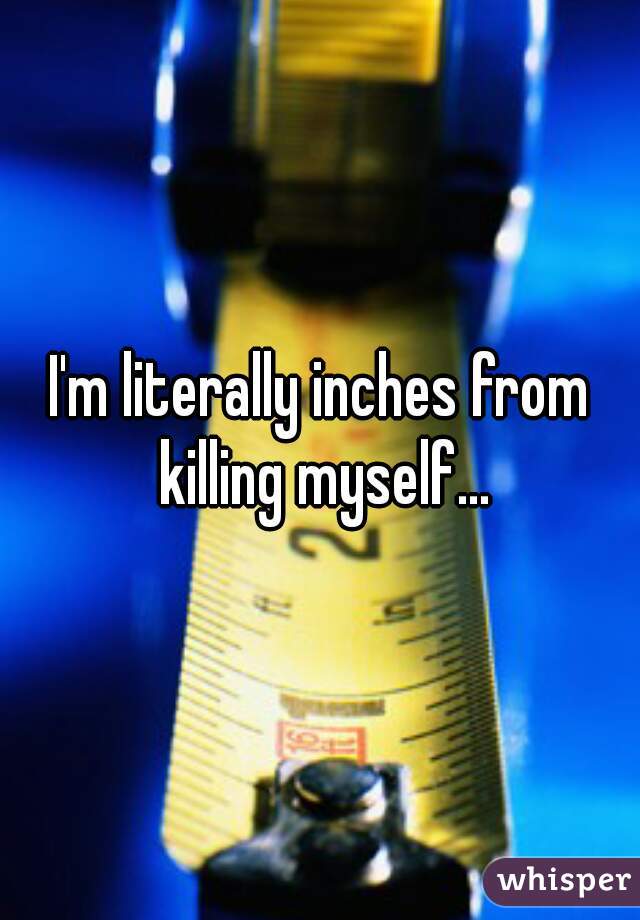 I'm literally inches from killing myself...