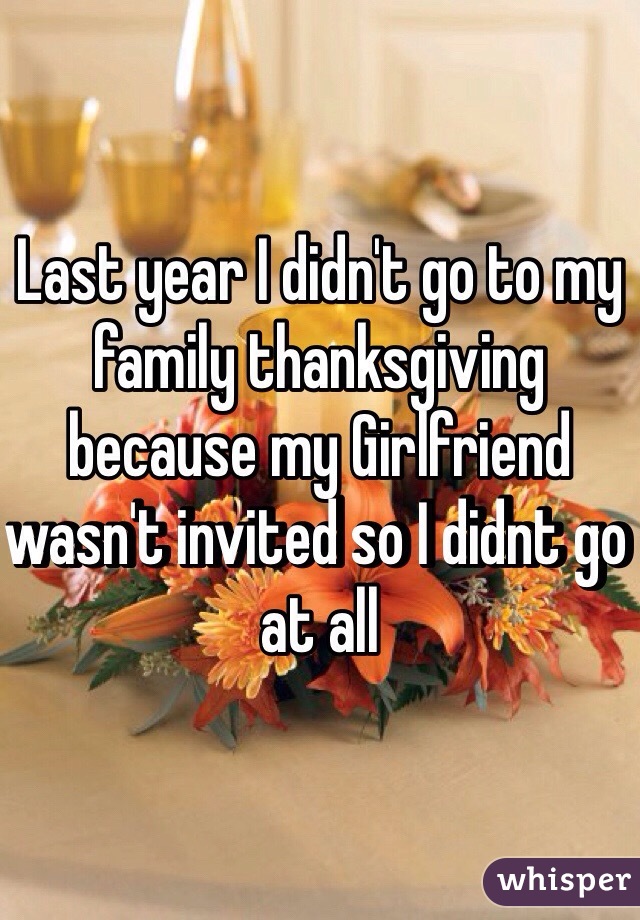 Last year I didn't go to my family thanksgiving because my Girlfriend wasn't invited so I didnt go at all 
