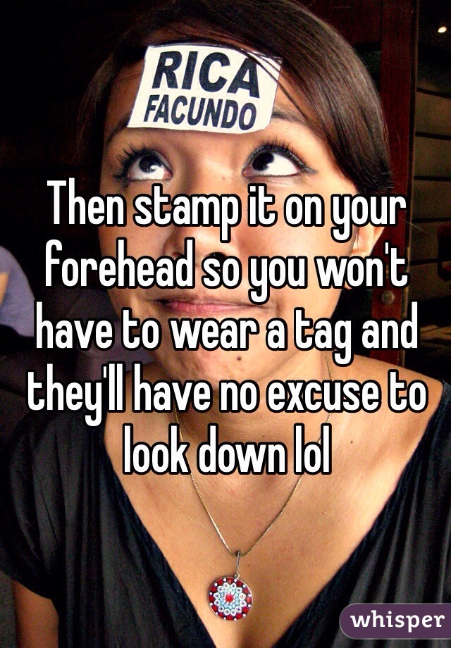 Then stamp it on your forehead so you won't have to wear a tag and they'll have no excuse to look down lol