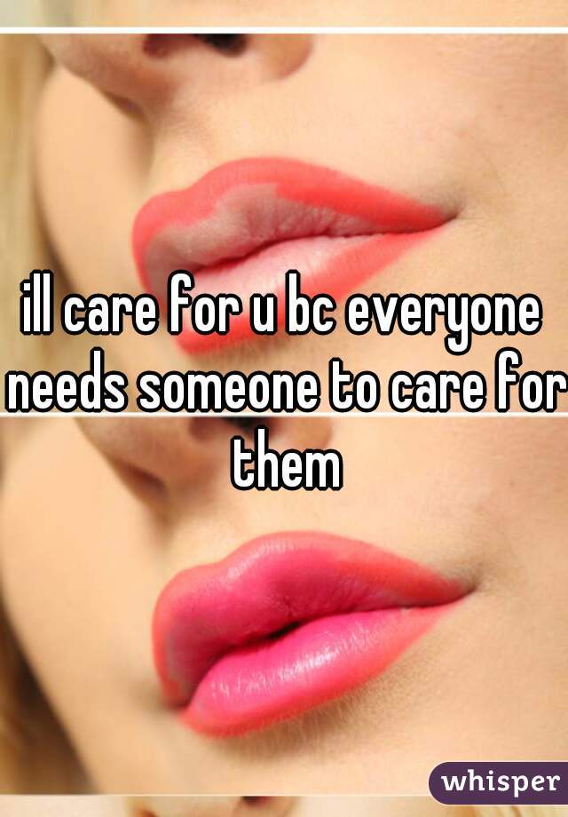 ill care for u bc everyone needs someone to care for them