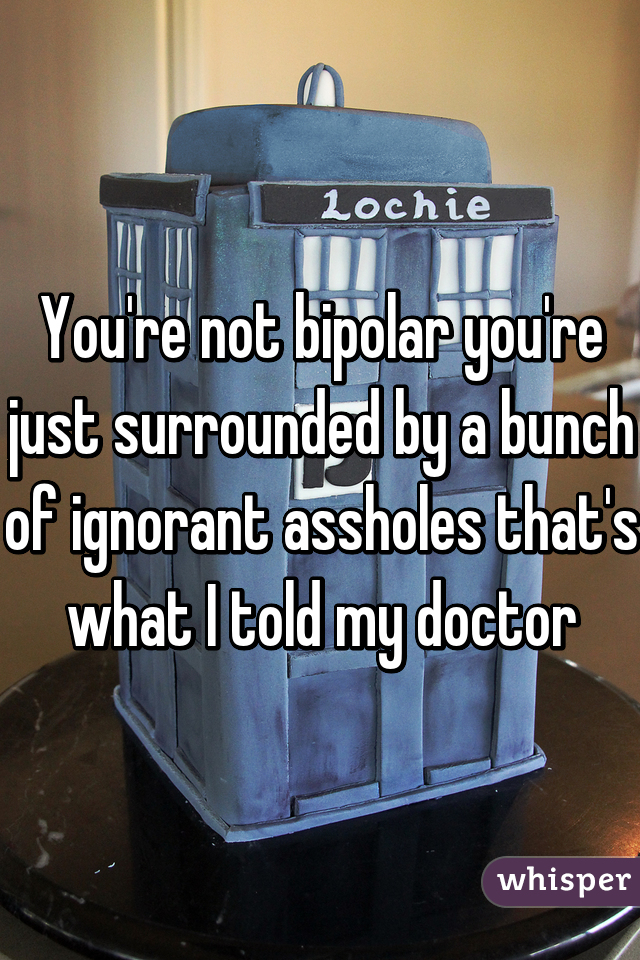 You're not bipolar you're just surrounded by a bunch of ignorant assholes that's what I told my doctor