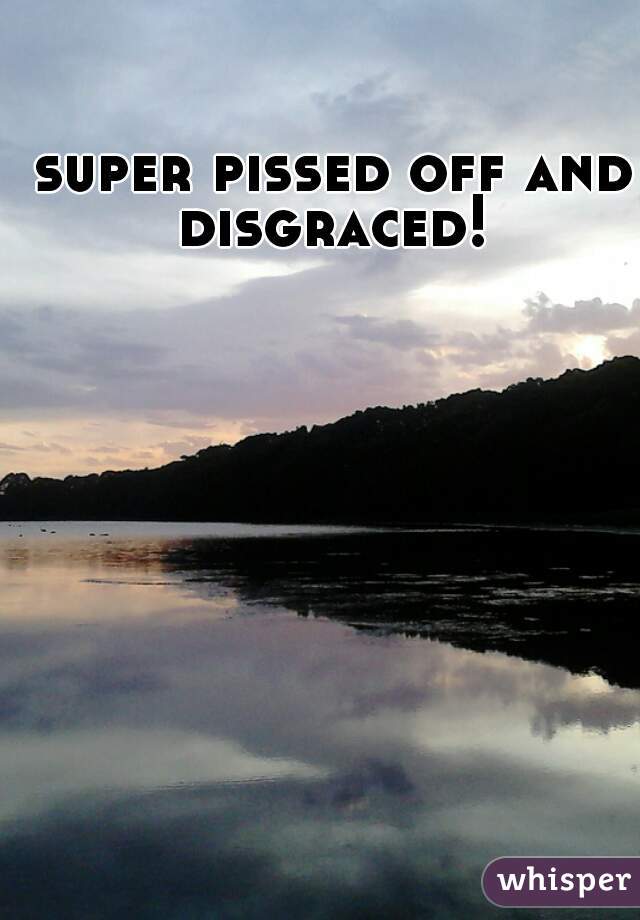 super pissed off and disgraced! 