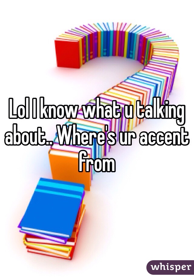 Lol I know what u talking about.. Where's ur accent from