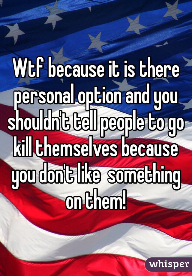 Wtf because it is there personal option and you shouldn't tell people to go kill themselves because you don't like  something on them!