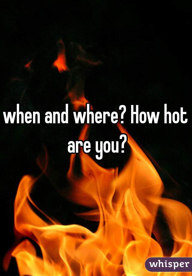 when and where? How hot are you?