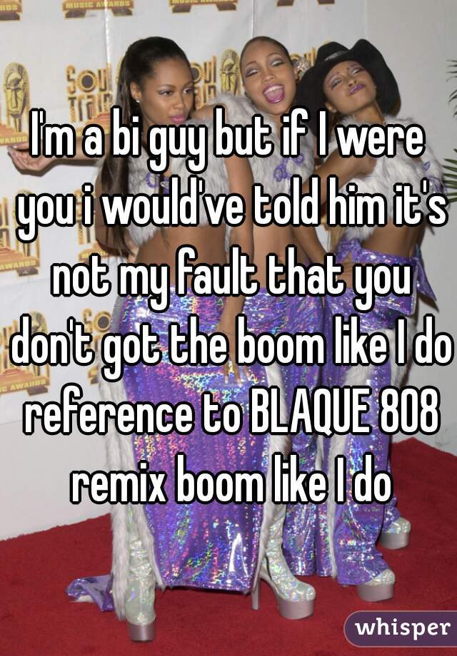 I'm a bi guy but if I were you i would've told him it's not my fault that you don't got the boom like I do reference to BLAQUE 808 remix boom like I do