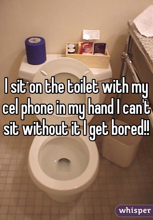 I sit on the toilet with my cel phone in my hand I can't sit without it I get bored!!