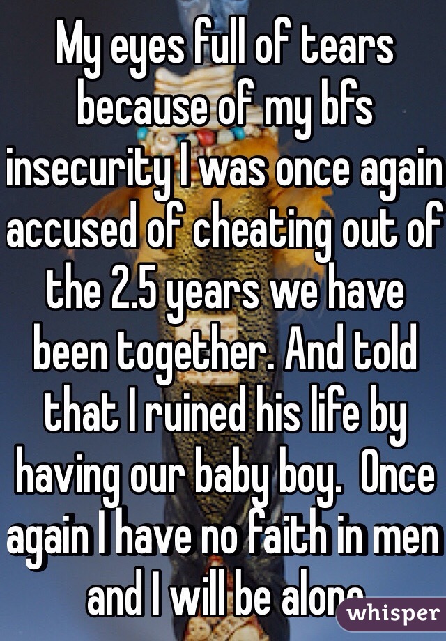 My eyes full of tears because of my bfs insecurity I was once again accused of cheating out of the 2.5 years we have been together. And told that I ruined his life by having our baby boy.  Once again I have no faith in men and I will be alone