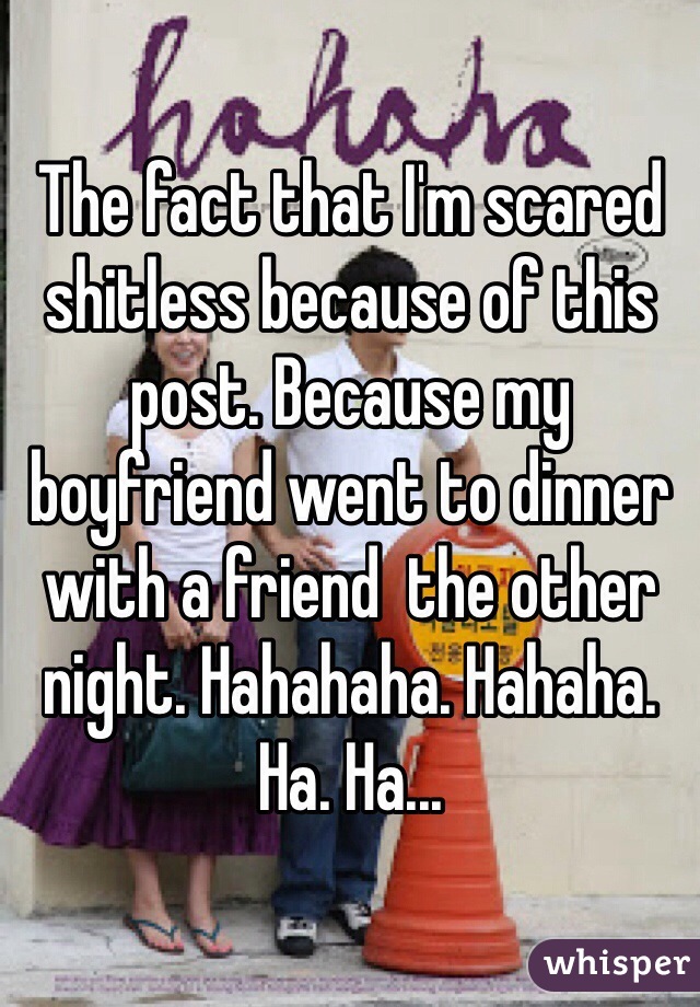 The fact that I'm scared shitless because of this post. Because my boyfriend went to dinner with a friend  the other night. Hahahaha. Hahaha. Ha. Ha...