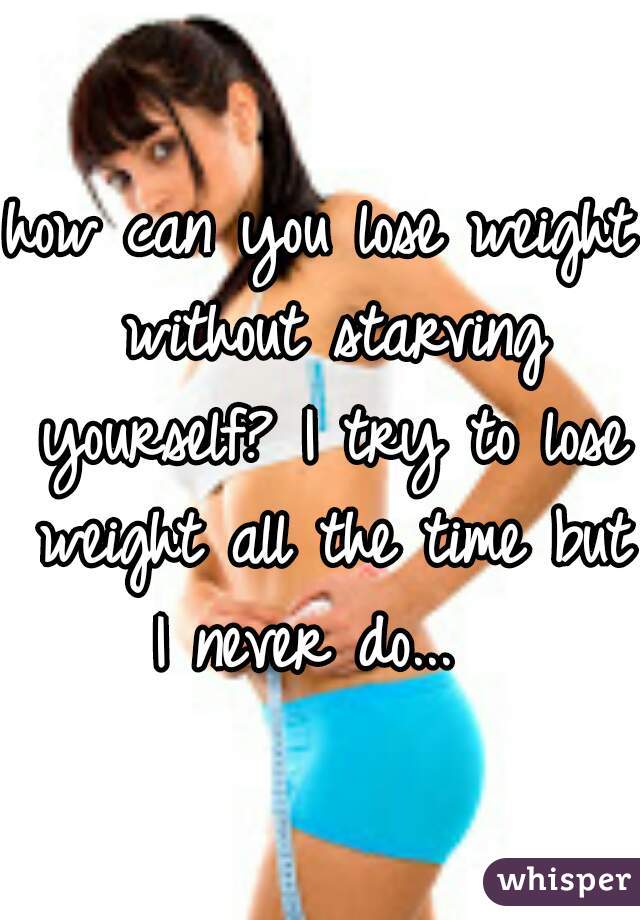 how can you lose weight without starving yourself? I try to lose weight all the time but I never do...  