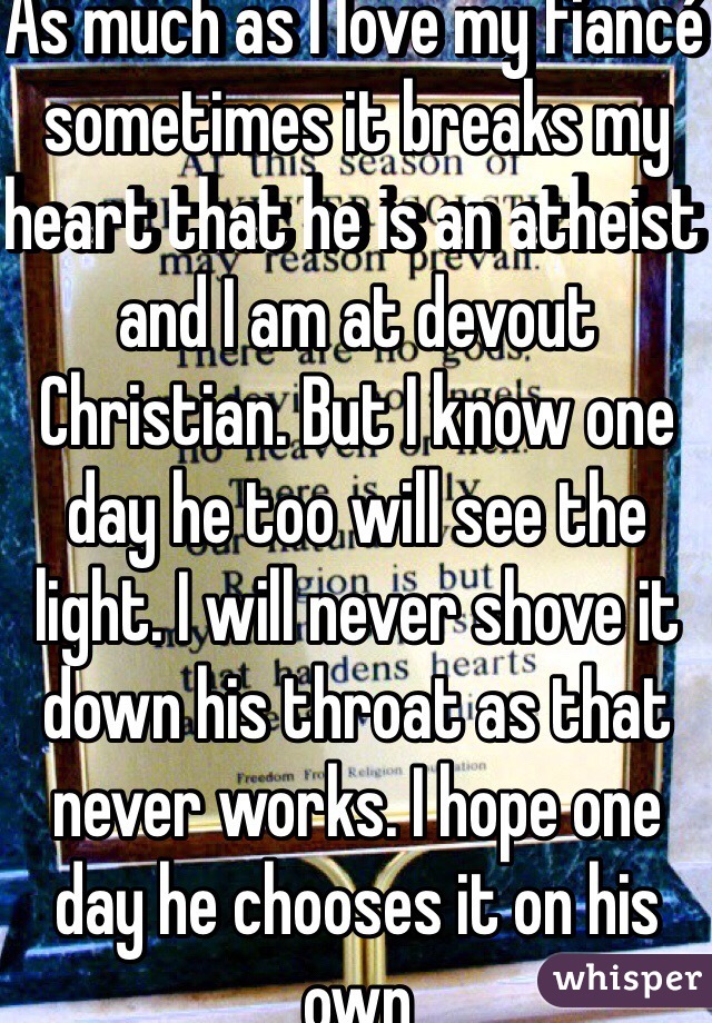 As much as I love my fiancé sometimes it breaks my heart that he is an atheist and I am at devout Christian. But I know one day he too will see the light. I will never shove it down his throat as that never works. I hope one day he chooses it on his own