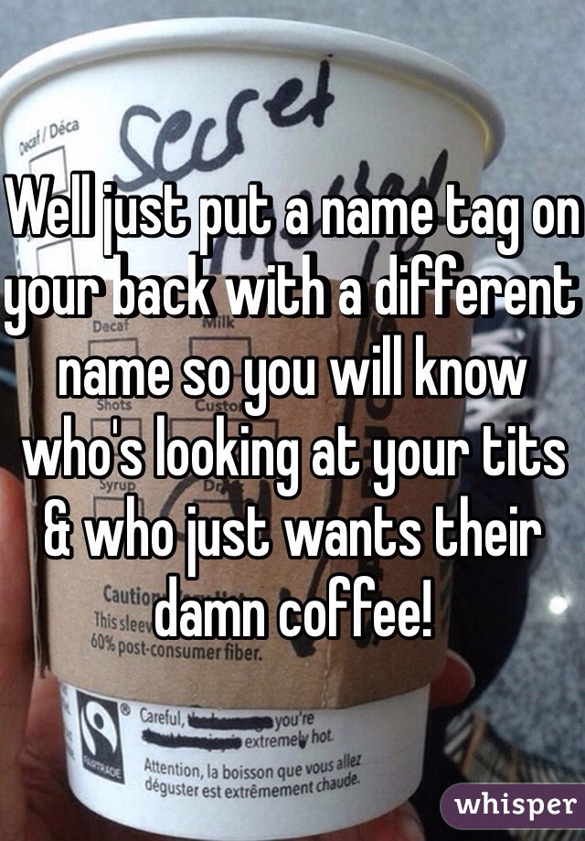 Well just put a name tag on your back with a different name so you will know who's looking at your tits & who just wants their damn coffee!