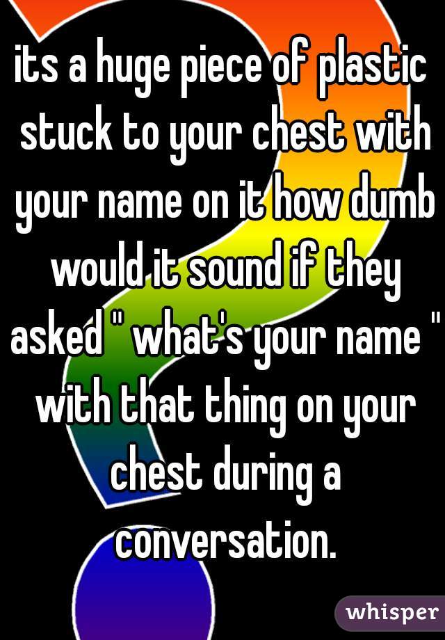 its a huge piece of plastic stuck to your chest with your name on it how dumb would it sound if they asked " what's your name " with that thing on your chest during a conversation.