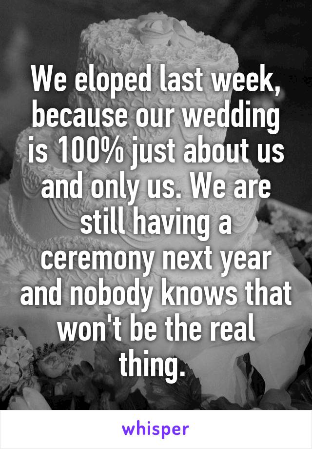 We eloped last week, because our wedding is 100% just about us and only us. We are still having a ceremony next year and nobody knows that won't be the real thing. 