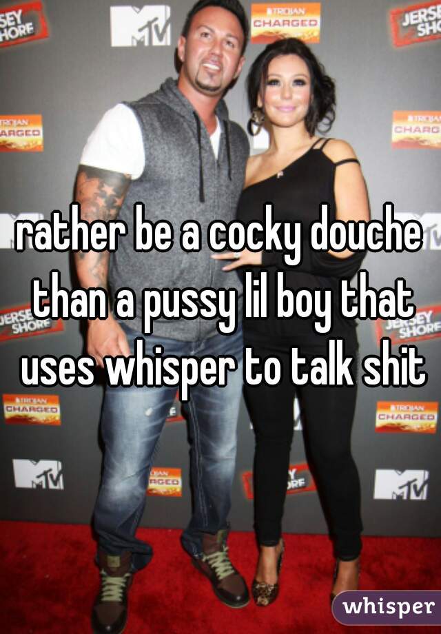 rather be a cocky douche than a pussy lil boy that uses whisper to talk shit