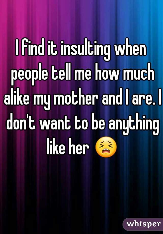 I find it insulting when people tell me how much alike my mother and I are. I don't want to be anything like her  