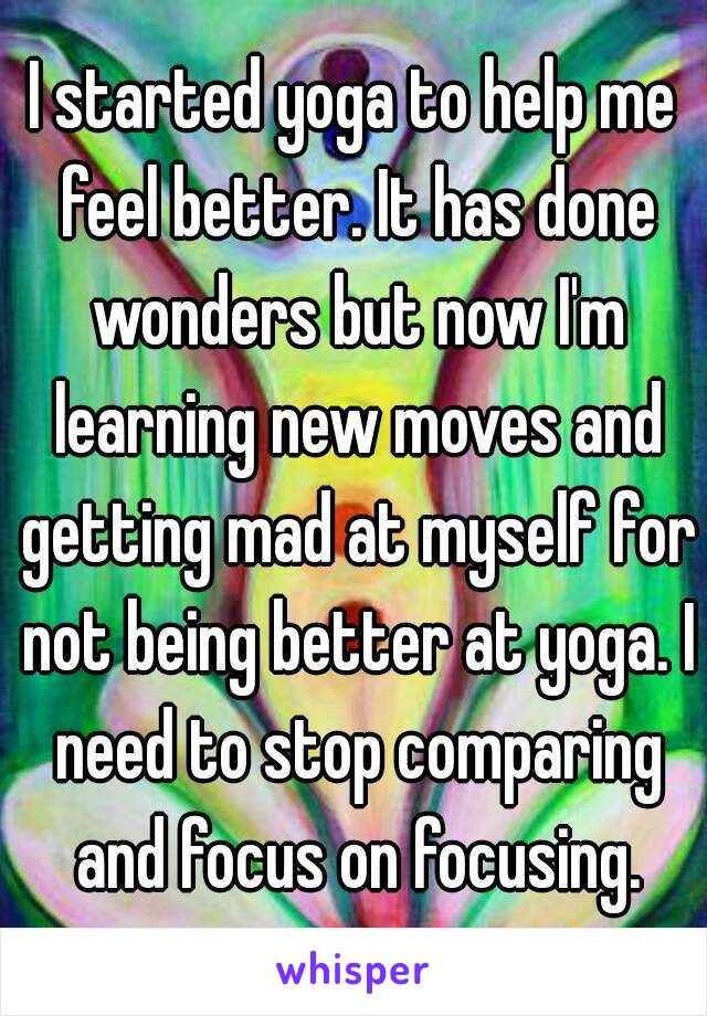 I started yoga to help me feel better. It has done wonders but now I'm learning new moves and getting mad at myself for not being better at yoga. I need to stop comparing and focus on focusing.