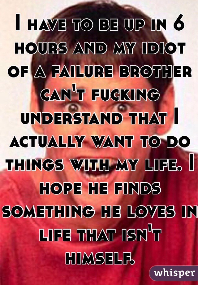 I have to be up in 6 hours and my idiot of a failure brother can't fucking understand that I actually want to do things with my life. I hope he finds something he loves in life that isn't himself. 