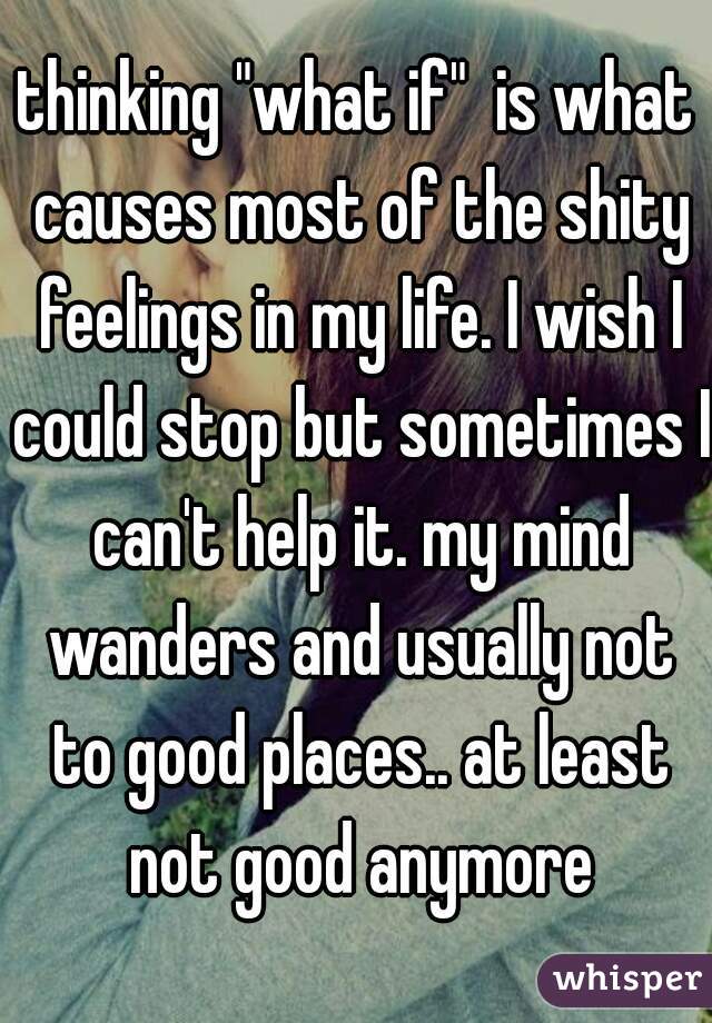 thinking "what if"  is what causes most of the shity feelings in my life. I wish I could stop but sometimes I can't help it. my mind wanders and usually not to good places.. at least not good anymore