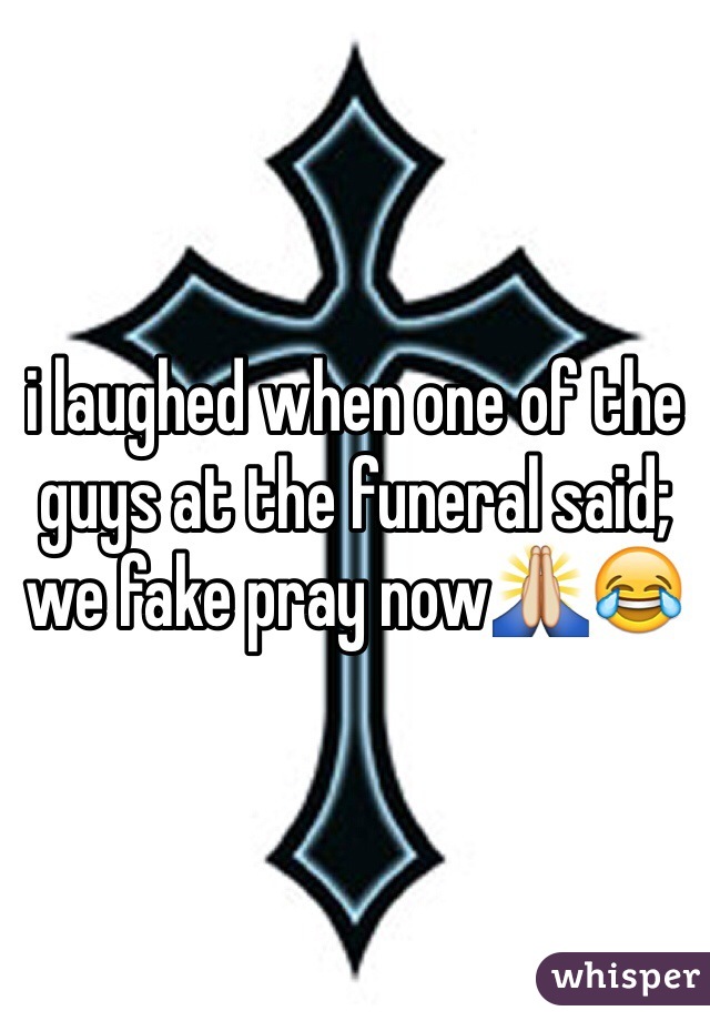 i laughed when one of the guys at the funeral said; we fake pray now🙏😂