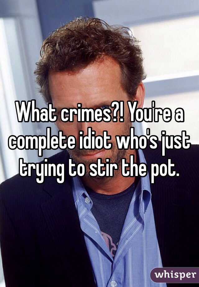 What crimes?! You're a complete idiot who's just trying to stir the pot.