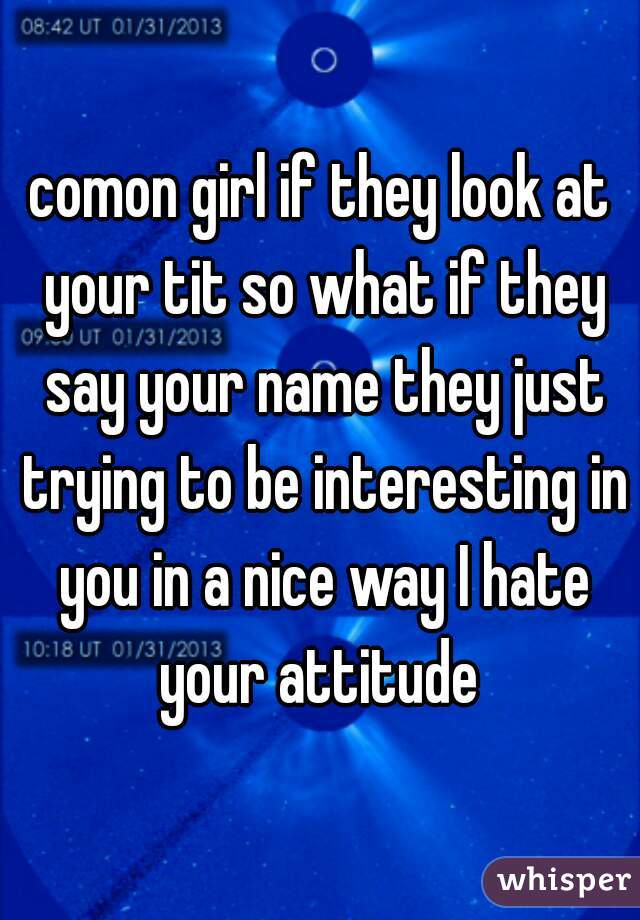 comon girl if they look at your tit so what if they say your name they just trying to be interesting in you in a nice way I hate your attitude 