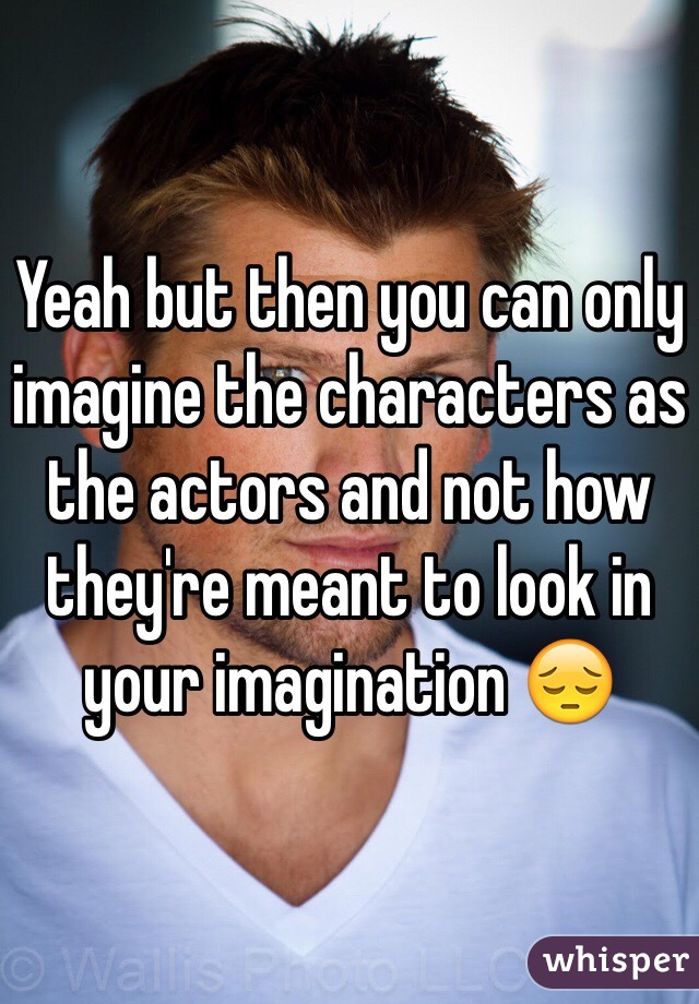 Yeah but then you can only imagine the characters as the actors and not how they're meant to look in your imagination 😔