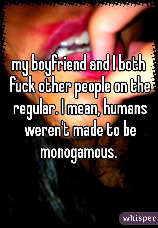 my boyfriend and I both fuck other people on the regular. I mean, humans weren't made to be monogamous. 