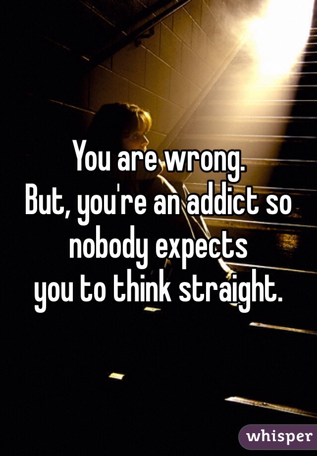 You are wrong. 
But, you're an addict so nobody expects 
you to think straight. 