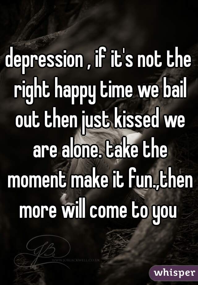 depression , if it's not the right happy time we bail out then just kissed we are alone. take the moment make it fun.,then more will come to you 