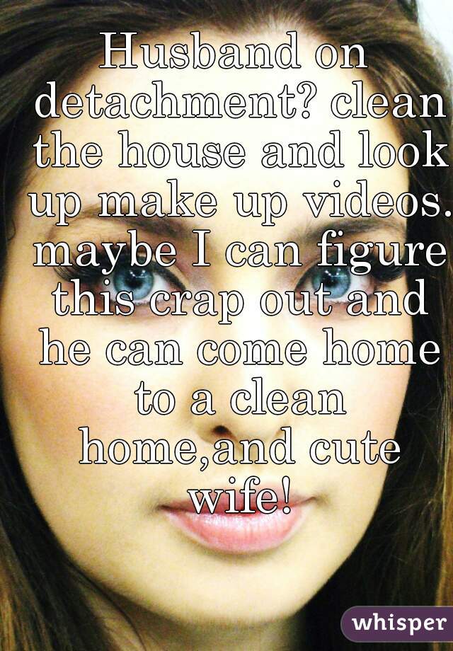 Husband on detachment? clean the house and look up make up videos. maybe I can figure this crap out and he can come home to a clean home,and cute wife!