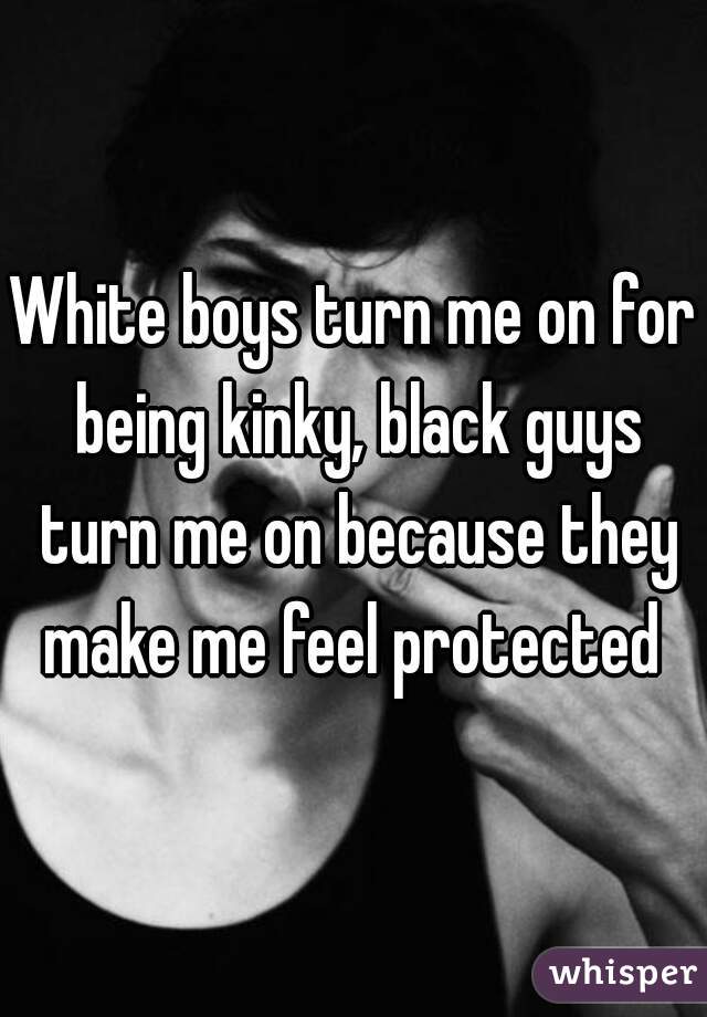 White boys turn me on for being kinky, black guys turn me on because they make me feel protected 