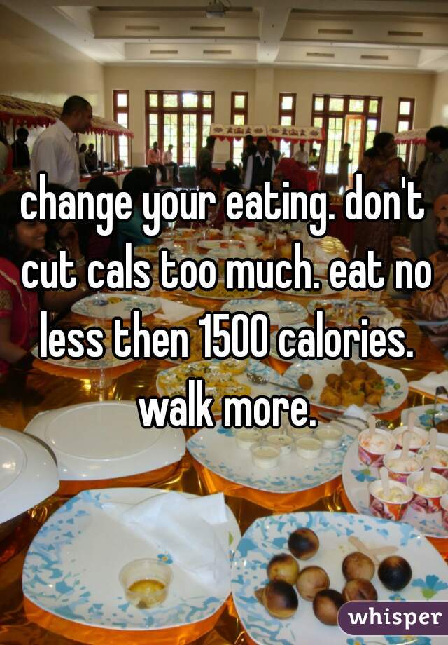 change your eating. don't cut cals too much. eat no less then 1500 calories. walk more.