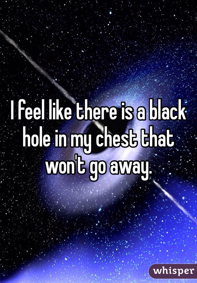 I feel like there is a black hole in my chest that won't go away. 
