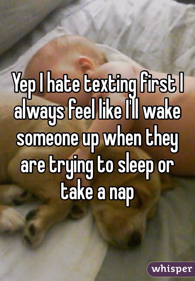 Yep I hate texting first I always feel like I'll wake someone up when they are trying to sleep or take a nap