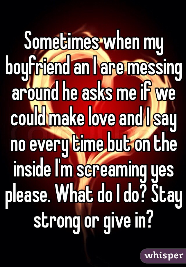 Sometimes when my boyfriend an I are messing around he asks me if we could make love and I say no every time but on the inside I'm screaming yes please. What do I do? Stay strong or give in?