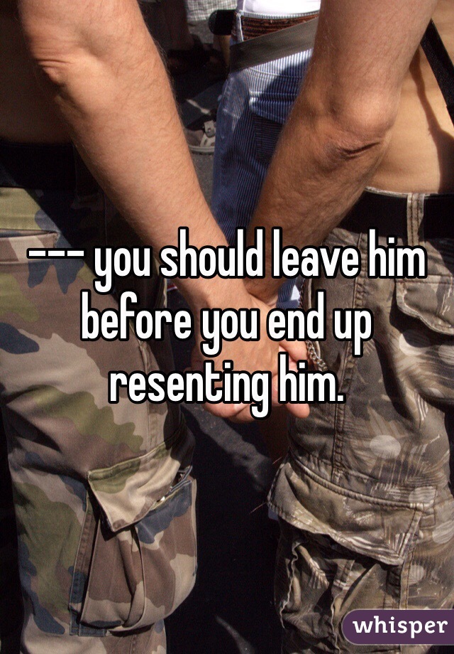 --- you should leave him before you end up resenting him. 