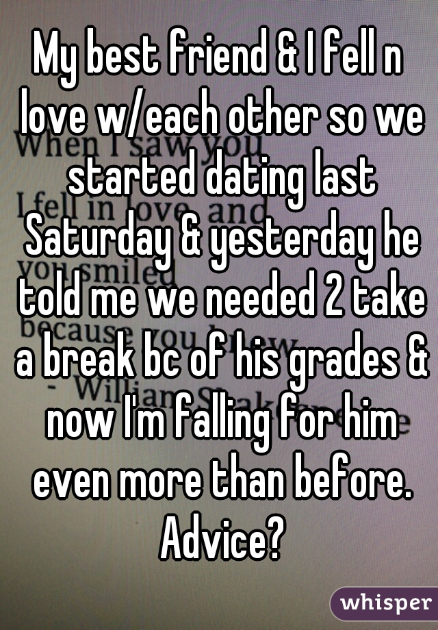 My best friend & I fell n love w/each other so we started dating last Saturday & yesterday he told me we needed 2 take a break bc of his grades & now I'm falling for him even more than before. Advice?