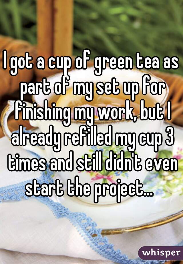 I got a cup of green tea as part of my set up for finishing my work, but I already refilled my cup 3 times and still didn't even start the project...  